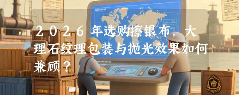 2026年选购擦银布，大理石纹理包装与抛光效果如何兼顾？