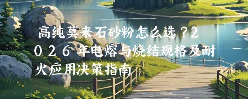 高纯莫来石砂粉怎么选？2026年电熔与烧结规格及耐火应用决策指南