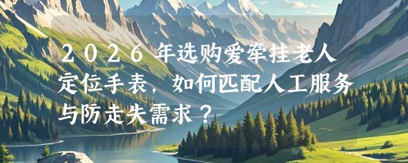 2026年选购爱牵挂老人定位手表，如何匹配人工服务与防走失需求？