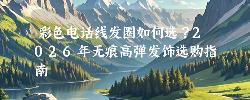 彩色电话线发圈如何选？2026年无痕高弹发饰选购指南