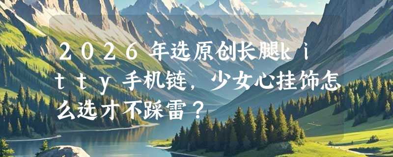 2026年选原创长腿kitty手机链，少女心挂饰怎么选才不踩雷？