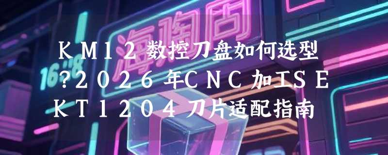 KM12数控刀盘如何选型？2026年CNC加工SEKT1204刀片适配指南