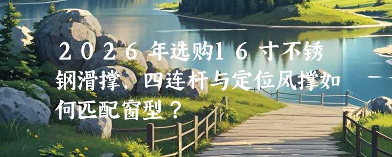 2026年选购16寸不锈钢滑撑，四连杆与定位风撑如何匹配窗型？