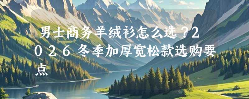 男士商务羊绒衫怎么选？2026冬季加厚宽松款选购要点
