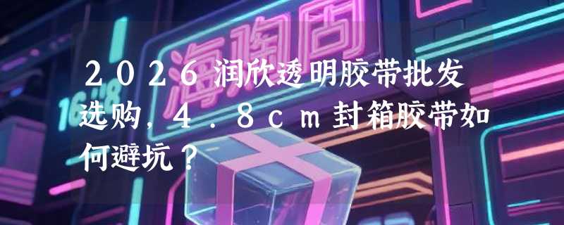 2026润欣透明胶带批发选购，4.8cm封箱胶带如何避坑？