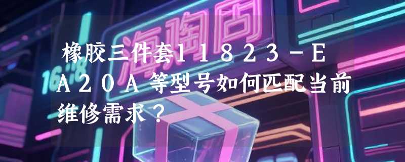 橡胶三件套11823-EA20A等型号如何匹配当前维修需求？
