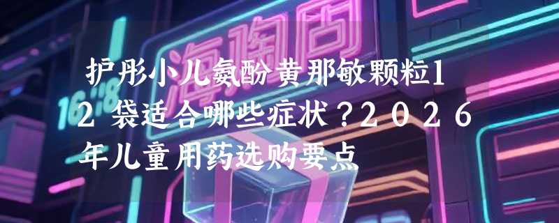 护彤小儿氨酚黄那敏颗粒12袋适合哪些症状？2026年儿童用药选购要点