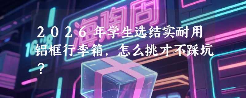 2026年学生选结实耐用铝框行李箱，怎么挑才不踩坑？