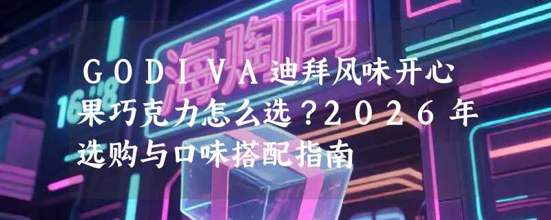 GODIVA迪拜风味开心果巧克力怎么选？2026年选购与口味搭配指南