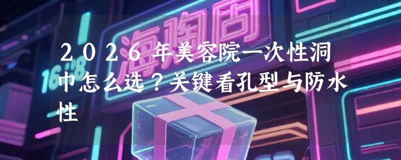 2026年美容院一次性洞巾怎么选？关键看孔型与防水性
