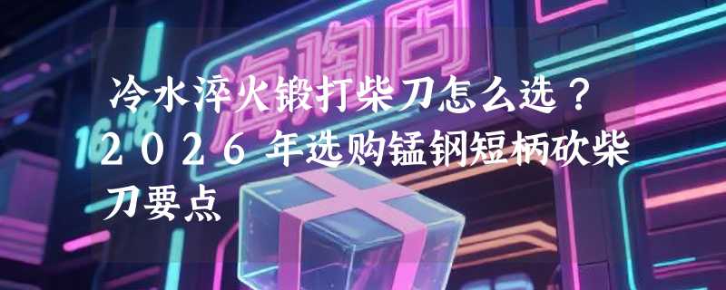 冷水淬火锻打柴刀怎么选？2026年选购锰钢短柄砍柴刀要点