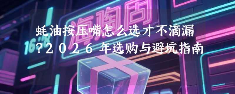 蚝油按压嘴怎么选才不滴漏？2026年选购与避坑指南