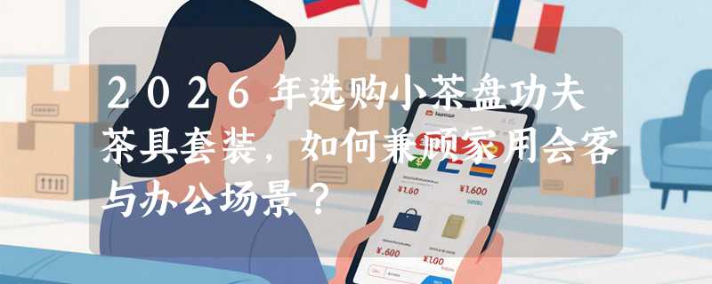 2026年选购小茶盘功夫茶具套装，如何兼顾家用会客与办公场景？
