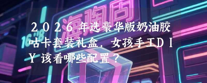 2026年选豪华版奶油胶咕卡套装礼盒，女孩手工DIY该看哪些配置？