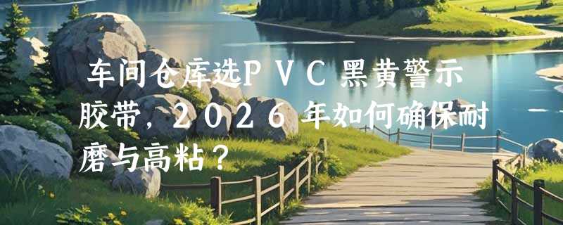 车间仓库选PVC黑黄警示胶带，2026年如何确保耐磨与高粘？