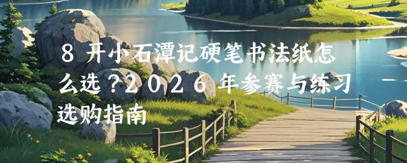 8开小石潭记硬笔书法纸怎么选？2026年参赛与练习选购指南