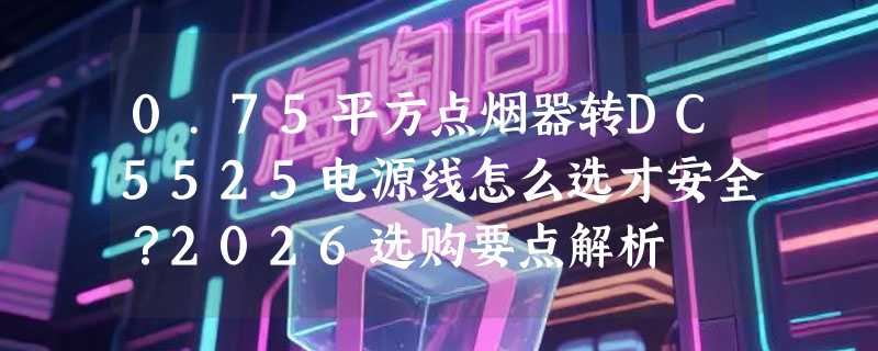 0.75平方点烟器转DC5525电源线怎么选才安全？2026选购要点解析