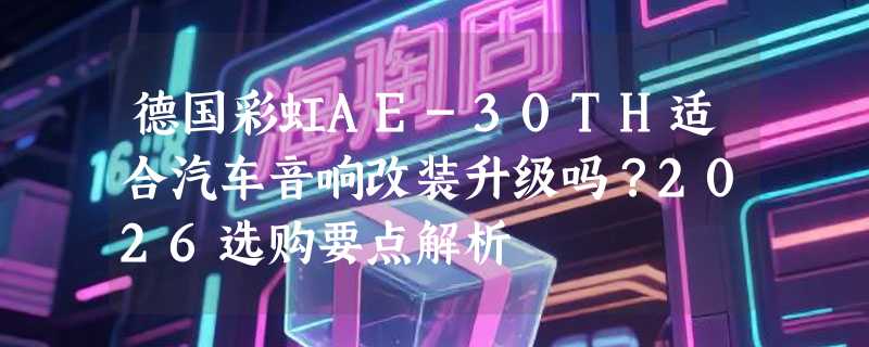 德国彩虹AE-30TH适合汽车音响改装升级吗？2026选购要点解析
