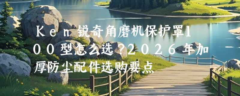 Ken锐奇角磨机保护罩100型怎么选？2026年加厚防尘配件选购要点