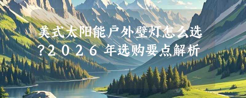 美式太阳能户外壁灯怎么选？2026年选购要点解析