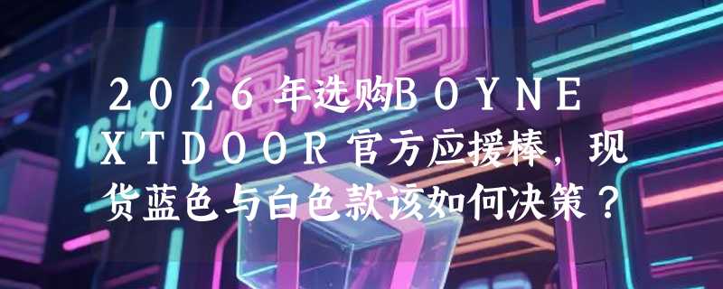 2026年选购BOYNEXTDOOR官方应援棒，现货蓝色与白色款该如何决策？