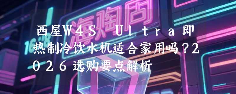 西屋W4S Ultra即热制冷饮水机适合家用吗？2026选购要点解析