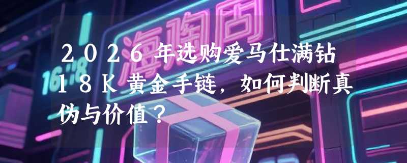 2026年选购爱马仕满钻18K黄金手链，如何判断真伪与价值？