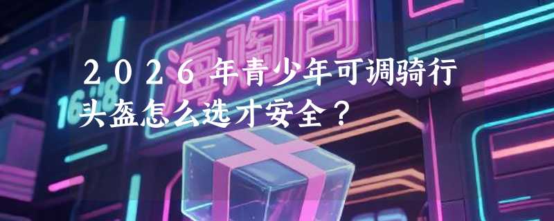 2026年青少年可调骑行头盔怎么选才安全？