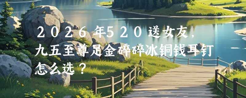 2026年520送女友，九五至尊足金碎碎冰铜钱耳钉怎么选？