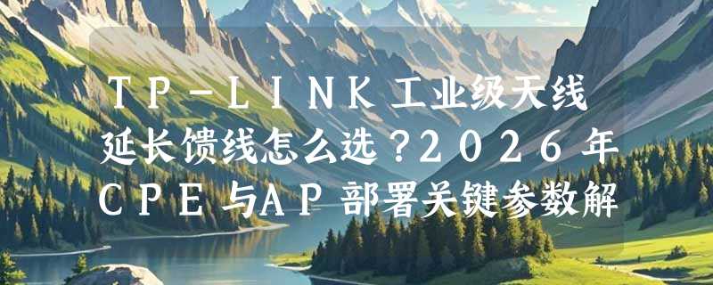 TP-LINK工业级天线延长馈线怎么选？2026年CPE与AP部署关键参数解析