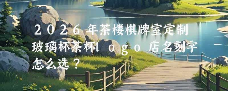 2026年茶楼棋牌室定制玻璃杯茶杯logo店名刻字怎么选？