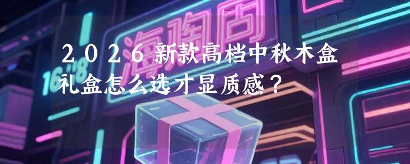 2026新款高档中秋木盒礼盒怎么选才显质感？