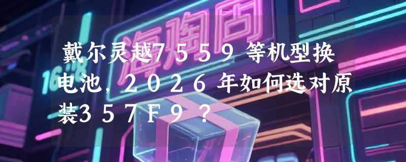 戴尔灵越7559等机型换电池，2026年如何选对原装357F9？