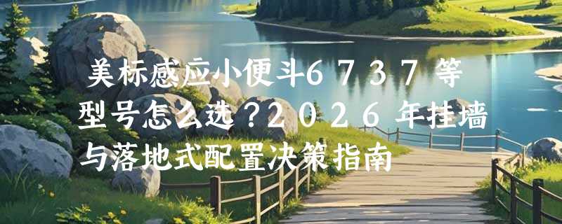 美标感应小便斗6737等型号怎么选？2026年挂墙与落地式配置决策指南