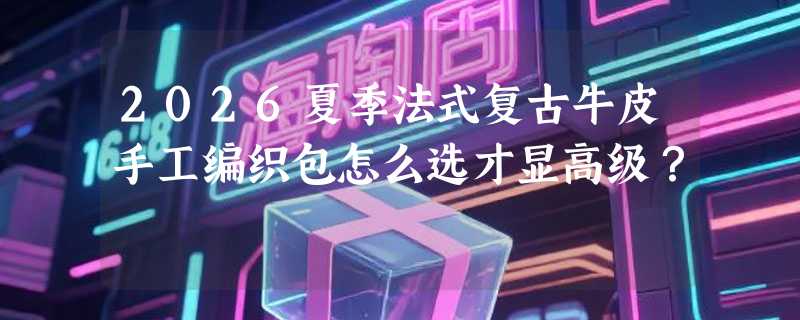 2026夏季法式复古牛皮手工编织包怎么选才显高级？