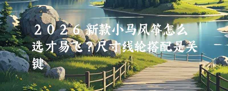 2026新款小马风筝怎么选才易飞？尺寸线轮搭配是关键