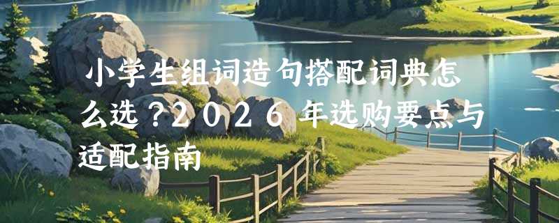 小学生组词造句搭配词典怎么选？2026年选购要点与适配指南