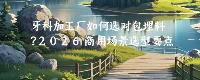 牙科加工厂如何选对包埋料？2026商用场景选型要点