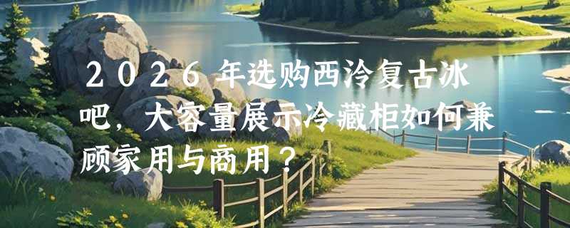 2026年选购西泠复古冰吧，大容量展示冷藏柜如何兼顾家用与商用？