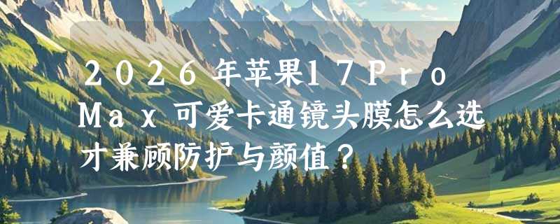 2026年苹果17ProMax可爱卡通镜头膜怎么选才兼顾防护与颜值？