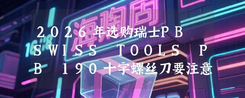 2026年选购瑞士PB SWISS TOOLS PB 190十字螺丝刀要注意什么？