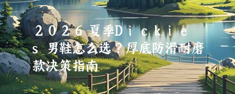 2026夏季Dickies男鞋怎么选？厚底防滑耐磨款决策指南