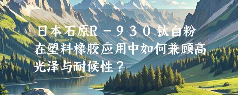 日本石原R-930钛白粉在塑料橡胶应用中如何兼顾高光泽与耐候性？
