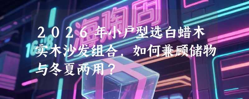2026年小户型选白蜡木实木沙发组合，如何兼顾储物与冬夏两用？