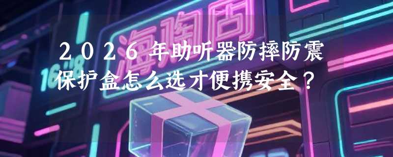 2026年助听器防摔防震保护盒怎么选才便携安全？