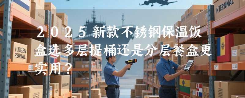2025新款不锈钢保温饭盒选多层提桶还是分层餐盒更实用？