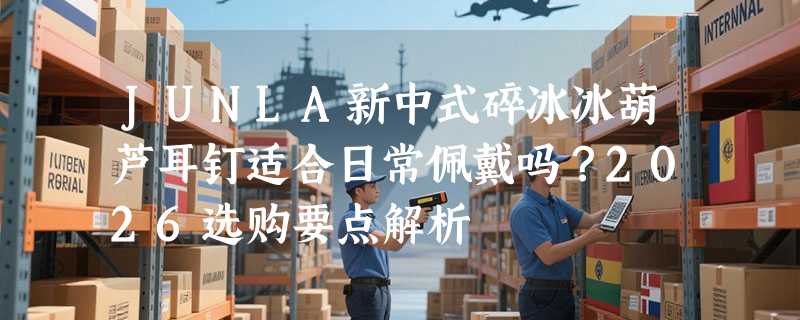 JUNLA新中式碎冰冰葫芦耳钉适合日常佩戴吗？2026选购要点解析