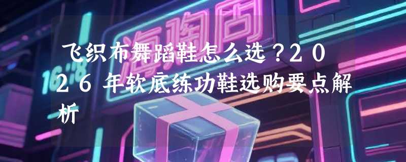 飞织布舞蹈鞋怎么选？2026年软底练功鞋选购要点解析
