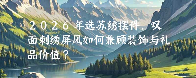 2026年选苏绣摆件，双面刺绣屏风如何兼顾装饰与礼品价值？