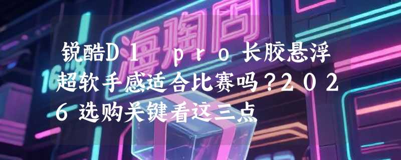 锐酷D1 pro长胶悬浮超软手感适合比赛吗？2026选购关键看这三点